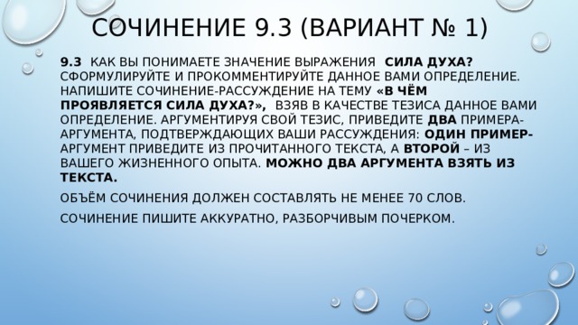 Сочинение 9.3 (Вариант № 1) 9.3 Как Вы понимаете значение выражения    СИЛА ДУХА? Сформулируйте и прокомментируйте данное Вами определение. Напишите сочинение-рассуждение на тему «В чём проявляется сила духа?», взяв в качестве тезиса данное Вами определение. Аргументируя свой тезис, приведите  два  примера-аргумента, подтверждающих Ваши рассуждения:  один пример- аргумент приведите   из прочитанного текста, а  второй  – из Вашего жизненного опыта. Можно два аргумента взять из текста. Объём сочинения должен составлять не менее 70 слов. Сочинение пишите аккуратно, разборчивым почерком. 