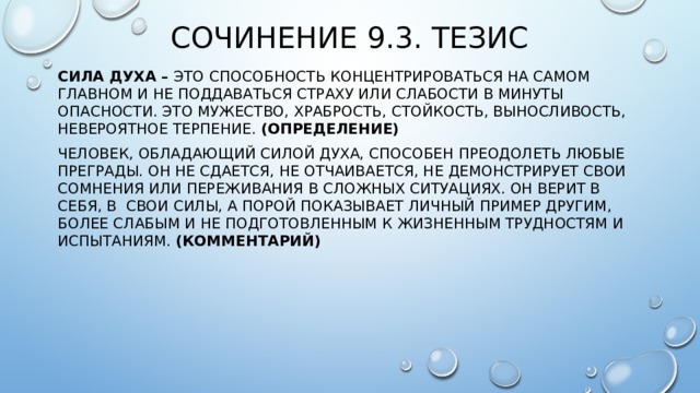 Сочинение 9.3. Тезис Сила духа – это  способность концентрироваться на самом главном и не поддаваться страху или слабости в минуты опасности. это мужество, храбрость, стойкость, выносливость, невероятное терпение. (Определение) Человек, обладающий силой духа, способен преодолеть любые преграды. Он не сдается, не отчаивается, не демонстрирует свои сомнения или переживания в сложных ситуациях. Он верит в себя, в свои силы, а порой показывает личный пример другим, более слабым и не подготовленным к жизненным трудностям и испытаниям. (Комментарий)  