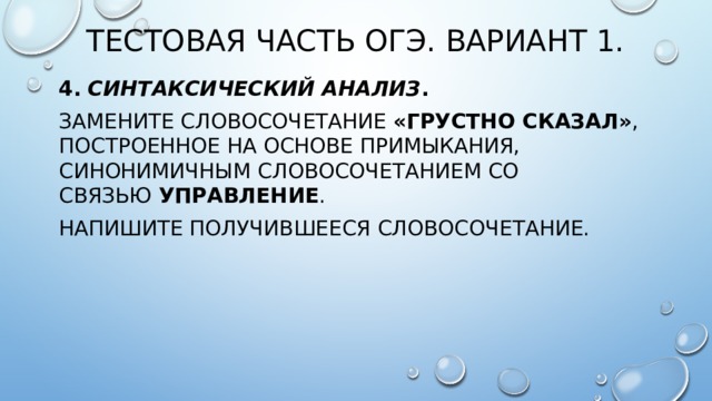 Тестовая часть ОГЭ. Вариант 1. 4.  Синтаксический анализ . Замените словосочетание  «грустно сказал» , построенное на основе примыкания, синонимичным словосочетанием со связью  управление . Напишите получившееся словосочетание. 