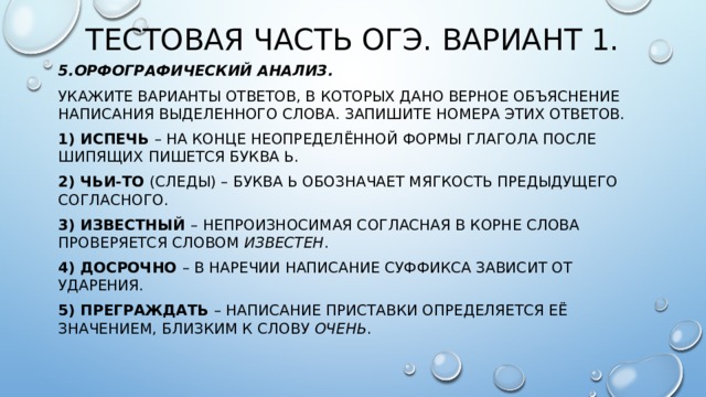 Тестовая часть ОГЭ. Вариант 1. 5.Орфографический анализ. Укажите варианты ответов, в которых дано верное объяснение написания выделенного слова. Запишите номера этих ответов. 1) ИСПЕЧЬ  – на конце неопределённой формы глагола после шипящих пишется буква Ь. 2) ЧЬИ-ТО  (следы) – буква Ь обозначает мягкость предыдущего согласного. 3) ИЗВЕСТНЫЙ  –   непроизносимая согласная в корне слова проверяется словом  известен . 4) ДОСРОЧНО  – в наречии написание суффикса зависит от ударения. 5) ПРЕГРАЖДАТЬ  – написание приставки определяется её значением, близким к слову  очень . 