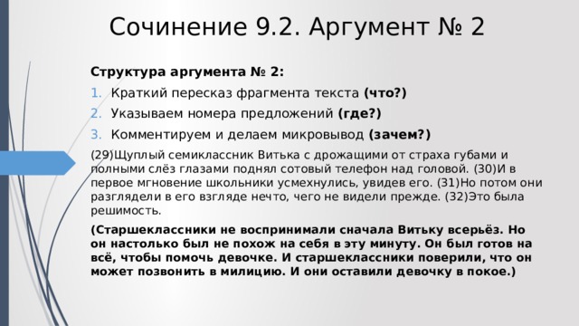 Сочинение 9.2. Аргумент № 2 Структура аргумента № 2: Краткий пересказ фрагмента текста (что?) Указываем номера предложений (где?) Комментируем и делаем микровывод (зачем?) (29)Щуплый семиклассник Витька с дрожащими от страха губами и полными слёз глазами поднял сотовый телефон над головой. (30)И в первое мгновение школьники усмехнулись, увидев его. (31)Но потом они разглядели в его взгляде нечто, чего не видели прежде. (32)Это была решимость. (Старшеклассники не воспринимали сначала Витьку всерьёз. Но он настолько был не похож на себя в эту минуту. Он был готов на всё, чтобы помочь девочке. И старшеклассники поверили, что он может позвонить в милицию. И они оставили девочку в покое.) 