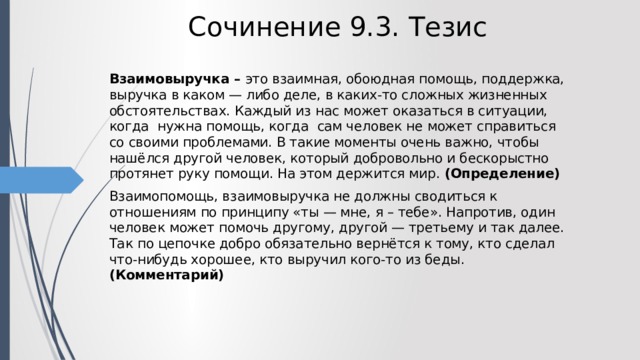 Сочинение 9.3. Тезис Взаимовыручка – это взаимная, обоюдная помощь, поддержка, выручка в каком — либо деле, в каких-то сложных жизненных обстоятельствах. Каждый из нас может оказаться в ситуации, когда нужна помощь, когда сам человек не может справиться со своими проблемами. В такие моменты очень важно, чтобы нашёлся другой человек, который добровольно и бескорыстно протянет руку помощи. На этом держится мир. (Определение) Взаимопомощь, взаимовыручка не должны сводиться к отношениям по принципу «ты — мне, я – тебе». Напротив, один человек может помочь другому, другой — третьему и так далее. Так по цепочке добро обязательно вернётся к тому, кто сделал что-нибудь хорошее, кто выручил кого-то из беды. (Комментарий) 