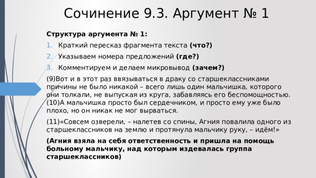 Сочинение 9.3. Аргумент № 1 Структура аргумента № 1: Краткий пересказ фрагмента текста (что?) Указываем номера предложений (где?) Комментируем и делаем микровывод (зачем?) (9)Вот и в этот раз ввязываться в драку со старшеклассниками причины не было никакой – всего лишь один мальчишка, которого они толкали, не выпуская из круга, забавляясь его беспомощностью. (10)А мальчишка просто был сердечником, и просто ему уже было плохо, но он никак не мог вырваться. (11)«Совсем озверели, – налетев со спины, Агния повалила одного из старшеклассников на землю и протянула мальчику руку, – идём!» (Агния взяла на себя ответственность и пришла на помощь больному мальчику, над которым издевалась группа старшеклассников) 