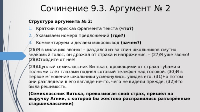 Сочинение 9.3. Аргумент № 2 Структура аргумента № 2: Краткий пересказ фрагмента текста (что?) Указываем номера предложений (где?) Комментируем и делаем микровывод (зачем?) (26)Я в милицию звоню! – раздался из-за спин школьников смутно знакомый голос, он дрожал от страха и напряжения. – (27)Я уже звоню! (28)Отойдите от неё! (29)Щуплый семиклассник Витька с дрожащими от страха губами и полными слёз глазами поднял сотовый телефон над головой. (30)И в первое мгновение школьники усмехнулись, увидев его. (31)Но потом они разглядели в его взгляде нечто, чего не видели прежде. (32)Это была решимость. (Семиклассник Витька, превозмогая свой страх, пришёл на выручку Агнии, с которой бы жестоко расправились разъярённые старшеклассники) 