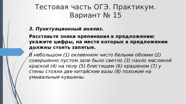 Тестовая часть ОГЭ. Практикум. Вариант № 15 3. Пунктуационный анализ. Расставьте знаки препинания в предложении: укажите цифры, на месте которых в предложении должны стоять запятые. В небольшом (1) оклеенном чисто белыми обоями (2) совершенно пустом зале было светло (3) пахло масляной краской (4) на полу (5) блестящем (6) крашеном (7) у стены стояли две китайские вазы (8) похожие на умывальные кувшины. 