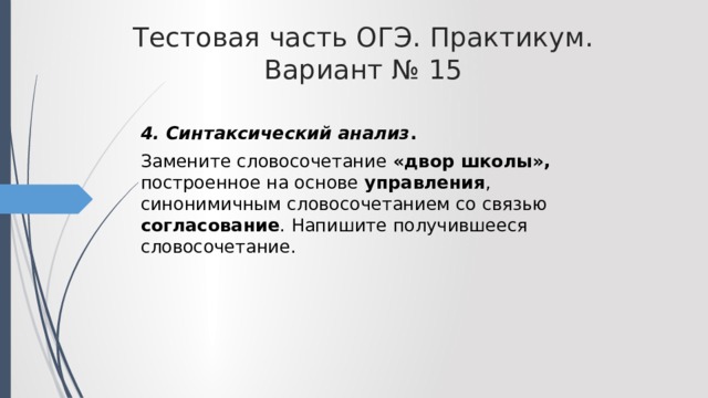 Тестовая часть ОГЭ. Практикум. Вариант № 15 4. Синтаксический анализ . Замените словосочетание «двор школы», построенное на основе управления , синонимичным словосочетанием со связью согласование . Напишите получившееся словосочетание. 