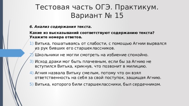 Тестовая часть ОГЭ. Практикум. Вариант № 15 6. Анализ содержания текста. Какие из высказываний соответствуют содержанию текста? Укажите номера ответов. Витька, пошатываясь от слабости, с помощью Агнии вырвался из рук бивших его старшеклассников. Школьники не могли смотреть на избиение спокойно. Исход драки мог быть плачевным, если бы за Агнию не вступился Витька, крикнув, что позвонит в милицию. Агния назвала Витьку смелым, потому что он взял ответственность на себя за свой поступок, защищая Агнию. Витька, которого били старшеклассники, был сердечником. 