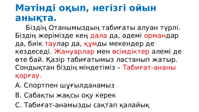 Мәтінді оқып, негізгі ойын анықта.  Біздің Отанымыздың табиғаты алуан түрлі. Біздің жерімізде кең дала да, әдемі орман дар да, биік тау лар да, құм ды мекендер де кездеседі. Жануарлар мен өсімдіктер әлемі де өте бай. Қазір табиғатымыз ластанып жатыр. Сондықтан біздің міндетіміз – Табиғат-ананы қорғау. А. Спортпен шұғылданамыз В. Сабақты жақсы оқу керек С. Табиғат-анамызды сақтап қалайық 