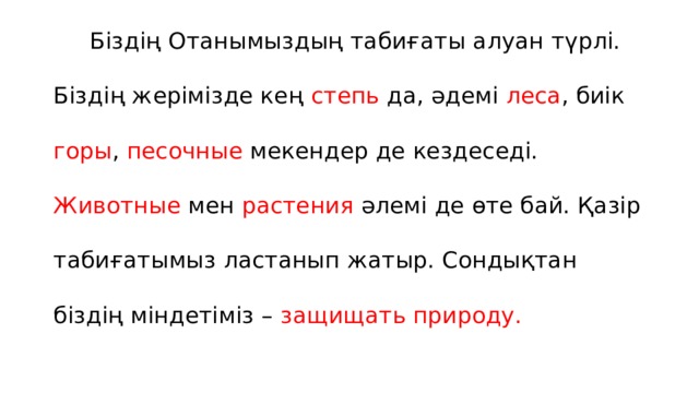  Біздің Отанымыздың табиғаты алуан түрлі. Біздің жерімізде кең степь да, әдемі леса , биік горы , песочные мекендер де кездеседі. Животные мен растения әлемі де өте бай. Қазір табиғатымыз ластанып жатыр. Сондықтан біздің міндетіміз – защищать природу. 