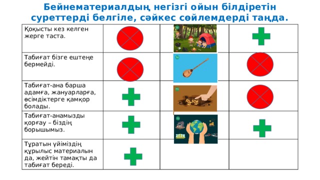 Бейнематериалдың негізгі ойын білдіретін суреттерді белгіле, сәйкес сөйлемдерді таңда. Қоқысты кез келген жерге таста. Табиғат бізге ештеңе бермейді. Табиғат-ана барша адамға, жануарларға, өсімдіктерге қамқор болады. Табиғат-анамызды қорғау – біздің борышымыз. Тұратын үйіміздің құрылыс материалын да, жейтін тамақты да табиғат береді. 
