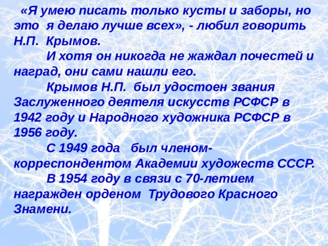  «Я умею писать только кусты и заборы, но это я делаю лучше всех», - любил говорить Н.П. Крымов.  И хотя он никогда не жаждал почестей и наград, они сами нашли его.  Крымов Н.П. был удостоен звания Заслуженного деятеля искусств РСФСР в 1942 году и Народного художника РСФСР в 1956 году.  С 1949 года был членом-корреспондентом Академии художеств СССР.  В 1954 году в связи с 70-летием награжден орденом Трудового Красного Знамени.  