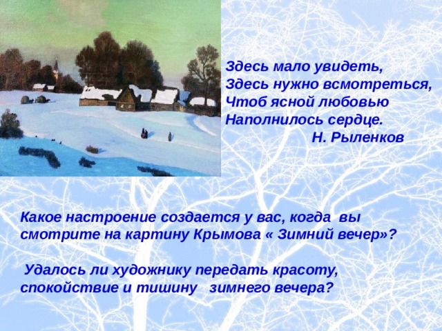 Здесь мало увидеть,  Здесь нужно всмотреться,  Чтоб ясной любовью  Наполнилось сердце.  Н. Рыленков Какое настроение создается у вас, когда вы смотрите на картину Крымова « Зимний вечер»?   Удалось ли художнику передать красоту, спокойствие и тишину зимнего вечера? 