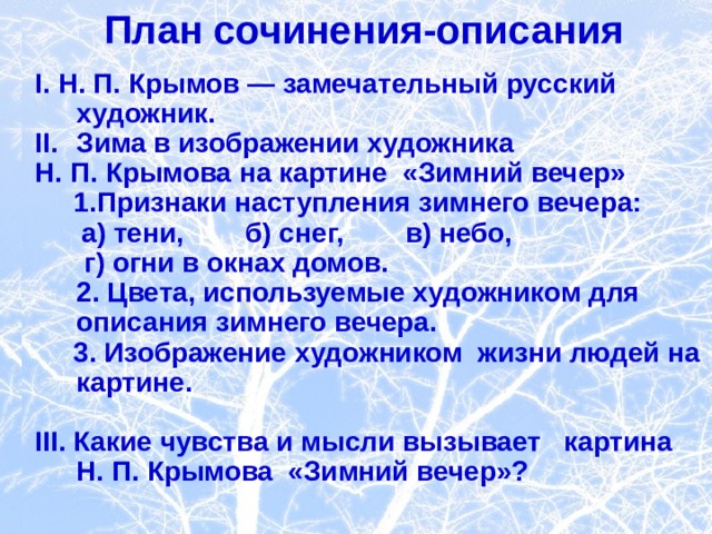  План сочинения-описания   I. Н. П. Крымов — замечательный русский художник. Зима в изображении художника Н. П. Крымова на картине «Зимний вечер»  1. Признаки наступления зимнего вечера:  а) тени, б) снег, в) небо,   г) огни в окнах домов.  2. Цвета, используемые художником для  описания зимнего вечера.  3. Изображение художником жизни людей на картине.   III . Какие чувства и мысли вызывает картина Н. П. Крымова «Зимний вечер»?  