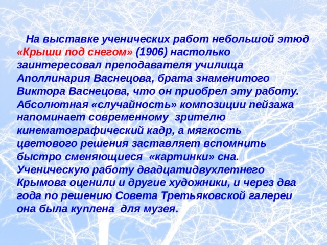  На выставке ученических работ небольшой этюд «Крыши под снегом» (1906) настолько заинтересовал преподавателя училища Аполлинария Васнецова, брата знаменитого Виктора Васнецова, что он приобрел эту работу. Абсолютная «случайность» композиции пейзажа напоминает современному зрителю кинематографический кадр, а мягкость цветового решения заставляет вспомнить быстро сменяющиеся «картинки» сна. Ученическую работу двадцатидвухлетнего Крымова оценили и другие художники, и через два года по решению Совета Третьяковской галереи она была куплена для музея.  