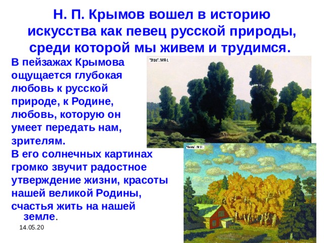 Н. П. Крымов вошел в историю искусства как певец русской природы, среди которой мы живем и трудимся. В пейзажах Крымова ощущается глубокая любовь к русской природе, к Родине, любовь, которую он умеет передать нам, зрителям. В его солнечных картинах громко звучит радостное утверждение жизни, красоты нашей великой Родины, счастья жить на нашей земле . 14.05.20  