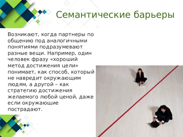 Семантические барьеры  Возникают, когда партнеры по общению под аналогичными понятиями подразумевают разные вещи. Например, один человек фразу «хороший метод достижения цели» понимает, как способ, который не навредит окружающим людям, а другой – как стратегию достижения желаемого любой ценой, даже если окружающие пострадают. 