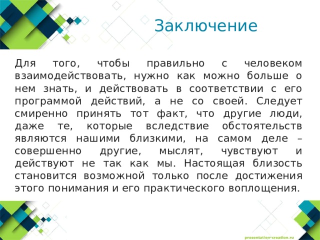 Заключение  Для того, чтобы правильно с человеком взаимодействовать, нужно как можно больше о нем знать, и действовать в соответствии с его программой действий, а не со своей. Следует смиренно принять тот факт, что другие люди, даже те, которые вследствие обстоятельств являются нашими близкими, на самом деле – совершенно другие, мыслят, чувствуют и действуют не так как мы. Настоящая близость становится возможной только после достижения этого понимания и его практического воплощения. 