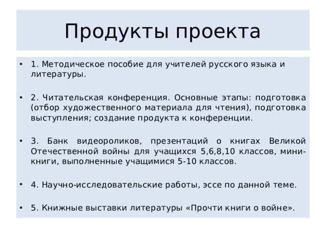 Продукты проекта 1. Методическое пособие для учителей русского языка и литературы. 2. Читательская конференция. Основные этапы: подготовка (отбор художественного материала для чтения), подготовка выступления; создание продукта к конференции. 3. Банк видеороликов, презентаций о книгах Великой Отечественной войны для учащихся 5,6,8,10 классов, мини-книги, выполненные учащимися 5-10 классов. 4. Научно-исследовательские работы, эссе по данной теме. 5. Книжные выставки литературы «Прочти книги о войне». 