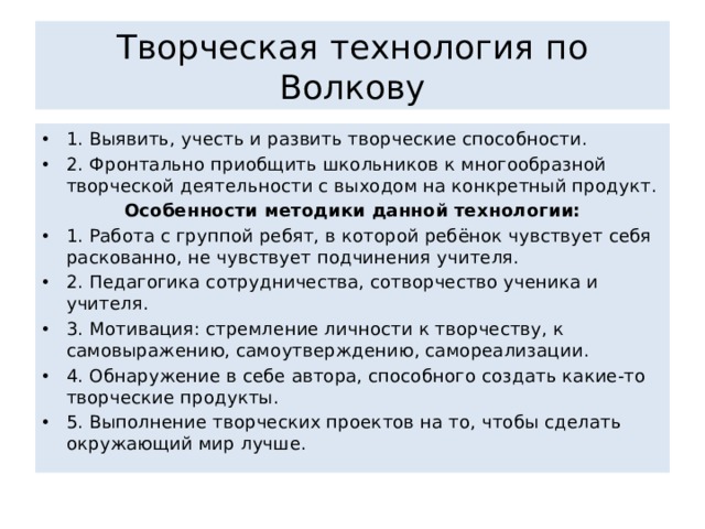 Творческая технология по Волкову 1. Выявить, учесть и развить творческие способности. 2. Фронтально приобщить школьников к многообразной творческой деятельности с выходом на конкретный продукт. Особенности методики данной технологии: 1. Работа с группой ребят, в которой ребёнок чувствует себя раскованно, не чувствует подчинения учителя. 2. Педагогика сотрудничества, сотворчество ученика и учителя. 3. Мотивация: стремление личности к творчеству, к самовыражению, самоутверждению, самореализации. 4. Обнаружение в себе автора, способного создать какие-то творческие продукты. 5. Выполнение творческих проектов на то, чтобы сделать окружающий мир лучше. 