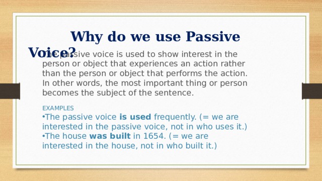  Why do we use Passive Voice? The passive voice is used to show interest in the person or object that experiences an action rather than the person or object that performs the action. In other words, the most important thing or person becomes the subject of the sentence. EXAMPLES The passive voice  is used  frequently. (= we are interested in the passive voice, not in who uses it.) The house  was built  in 1654. (= we are interested in the house, not in who built it.) 