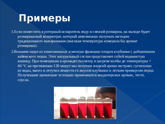 Примеры 1.Если поместить в роторный испаритель воду и свежий розмарин, на выходе будет розмариновый концентрат, который невозможно получить методом традиционного выпаривания (высокая температура изменила бы аромат розмарина). 2.Возьмем пюре из измельченных в мелкую фракцию плодов клубники с добавлением кайенского перца. Этот натуральный состав представляет собой водянистую кашицу. При помещении в аромадестиллятор и нагреве колбы до температуры + 60 °С на протяжении 120 минут мы получим жидкий арома-экстракт, суспензию из воды, масел и летучих веществ со вкусом клубники и легким привкусом перца.  Полученные ароматные эссенции применяются кондитерских кремах, тесте, соусах.   