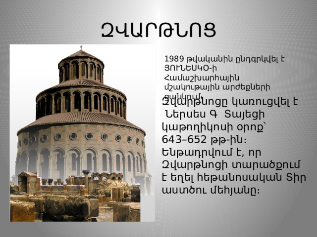 ԶՎԱՐԹՆՈՑ 1989 թվականին ընդգրկվել է  ՅՈՒՆԵՍԿՕ-ի Համաշխարհային մշակութային արժեքների ցանկում ։ Զվարթնոցը կառուցվել է   Ներսես Գ Տայեցի   կաթողիկոսի օրոք՝ 643–652 թթ-ին։ Ենթադրվում է, որ Զվարթնոցի տարածքում է եղել հեթանոսական Տիր աստծու մեհյանը։  