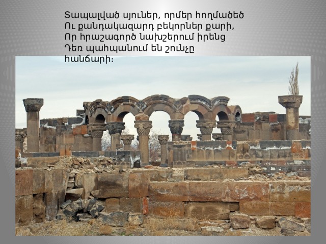 Տապալված սյուներ, որմեր հողմածեծ Ու քանդակազարդ բեկորներ քարի, Որ հրաշագործ նախշերում իրենց Դեռ պահպանում են շունչը հանճարի։ 