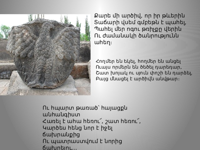 Քարե մի արծիվ, որ իր թևերին Տաճարի վսեմ գմբեթն է պահել, Պահել մեր ոգու թռիչքը վերին Ու ժամանակի ծանրությունն ահեղ։ Հողմեր են եկել, հողմեր են անցել  Ուայս որմերն են ծեծել դարեդար,  Շատ խոյակ ու սյուն փոշի են դարձել,  Բայց մնացել է արծիվն անվթար։ Ու հպարտ թառած՝ հայացքն անհանգիստ Հառել է ահա հեռու՜, շատ հեռու՜, Կարծես հենց նոր է իջել ճախրանքից Ու պատրաստվում է նորից ճախրելու․․․ 