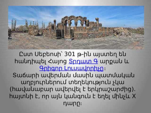 Ըստ Սեբեոսի՝ 301 թ-ին այստեղ են հանդիպել Հայոց  Տրդատ Գ  արքան և  Գրիգոր Լուսավորիչը ։  Տաճարի ավերման մասին պատմական աղբյուրներում տեղեկություն չկա (հավանաբար ավերվել է երկրաշարժից). հայտնի է, որ այն կանգուն է եղել մինչև X դարը։ 