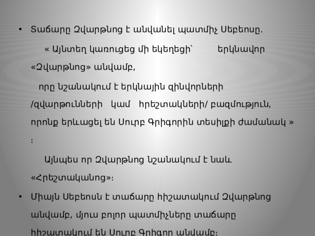 Տաճարը Զվարթնոց է անվանել պատմիչ Սեբեոսը.  « Այնտեղ կառուցեց մի եկեղեցի՝ երկնավոր «Զվարթնոց» անվամբ,  որը նշանակում է երկնային զինվորների /զվարթունների կամ հրեշտակների/ բազմություն, որոնք երևացել են Սուրբ Գրիգորին տեսիլքի ժամանակ » ։  Այնպես որ Զվարթնոց նշանակում է նաև «Հրեշտականոց»։ Միայն Սեբեոսն է տաճարը հիշատակում Զվարթնոց անվամբ, մյուս բոլոր պատմիչները տաճարը հիշատակում են Սուրբ Գրիգոր անվամբ։ 