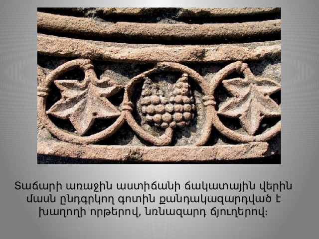 Տաճարի առաջին աստիճանի ճակատային վերին մասն ընդգրկող գոտին քանդակազարդված է խաղողի որթերով, նռնազարդ ճյուղերով։ 
