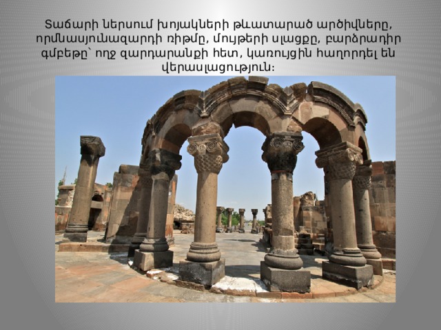 Տաճարի ներսում խոյակների թևատարած արծիվները, որմնասյունազարդի ռիթմը, մույթերի սլացքը, բարձրադիր գմբեթը՝ ողջ զարդարանքի հետ, կառույցին հաղորդել են վերասլացություն։ 