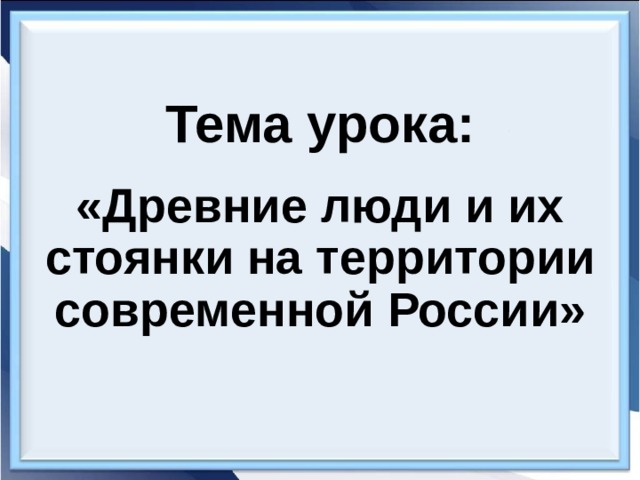 Тема урока: «Древние люди и их стоянки на территории современной России» 