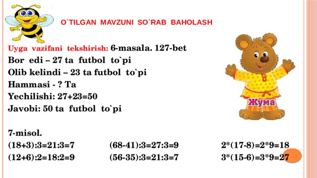   o`tilgan mavzuni so`rab baholash  Uyga vazifani tekshirish: 6-masala. 127-bet Bor edi – 27 ta futbol to`pi Olib kelindi – 23 ta futbol to`pi Hammasi - ? Ta Yechilishi: 27+23=50 Javobi: 50 ta futbol to`pi  7-misol. (18+3):3=21:3=7 (68-41):3=27:3=9 2*(17-8)=2*9=18 (12+6):2=18:2=9 (56-35):3=21:3=7 3*(15-6)=3*9=27 