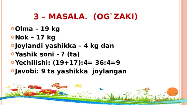 3 – masala. (og`zaki) Olma – 19 kg Nok – 17 kg Joylandi yashikka – 4 kg dan Yashik soni - ? (ta) Yechilishi: (19+17):4= 36:4=9 Javobi: 9 ta yashikka joylangan 