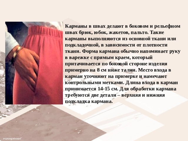 Карманы в швах делают в боковом и рельефном швах брюк, юбок, жакетов, пальто. Такие карманы выполняются из основной ткани или подкладочной, в зависимости от плотности ткани. Форма кармана обычно напоминает руку в варежке с прямым краем, который притачивается по боковой стороне изделия примерно на 8 см ниже талии. Место входа в карман уточняют на примерке и намечают контрольными метками. Длина входа в карман принимается 14-15 см. Для обработки кармана требуются две детали – верхняя и нижняя подкладка кармана.   