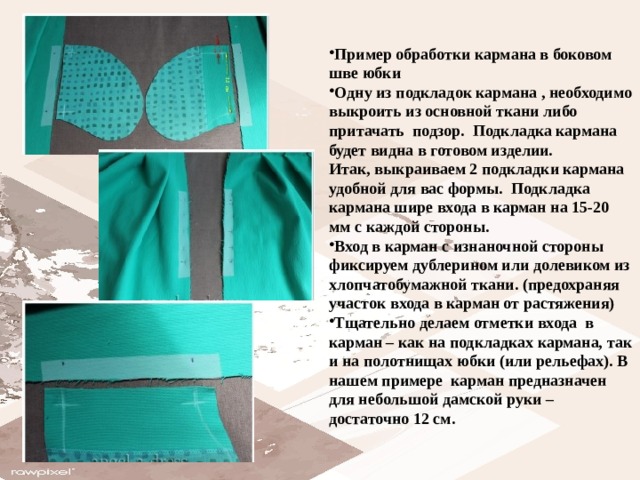 Пример обработки кармана в боковом шве юбки Одну из подкладок кармана , необходимо выкроить из основной ткани либо притачать подзор.  Подкладка кармана будет видна в готовом изделии.  Итак, выкраиваем 2 подкладки кармана удобной для вас формы.  Подкладка кармана шире входа в карман на 15-20 мм с каждой стороны. Вход в карман с изнаночной стороны фиксируем дублерином или долевиком из хлопчатобумажной ткани. (предохраняя участок входа в карман от растяжения) Тщательно делаем отметки входа в карман – как на подкладках кармана, так и на полотнищах юбки (или рельефах). В нашем примере  карман предназначен  для небольшой дамской руки –достаточно 12 см. 
