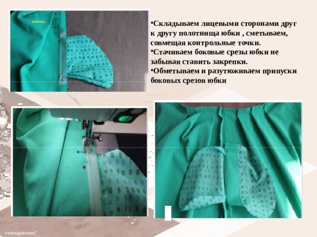 Складываем лицевыми сторонами друг к другу полотнища юбки , сметываем,   совмещая контрольные точки. Стачиваем боковые срезы юбки не забывая ставить закрепки. Обметываем и разутюживаем припуски боковых срезов юбки  