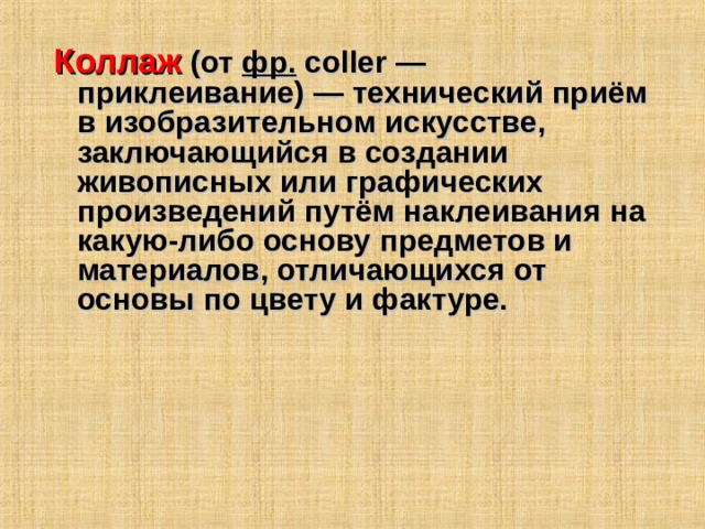 Коллаж  (от  фр.   coller  — приклеивание) — технический приём в изобразительном искусстве, заключающийся в создании живописных или графических произведений путём наклеивания на какую-либо основу предметов и материалов, отличающихся от основы по цвету и фактуре.  