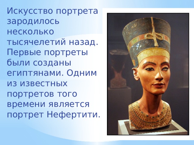 Искусство портрета зародилось несколько тысячелетий назад. Первые портреты были созданы египтянами. Одним из известных портретов того времени является портрет Нефертити. 