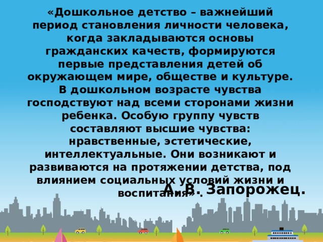 «Дошкольное детство – важнейший период становления личности человека, когда закладываются основы гражданских качеств, формируются первые представления детей об окружающем мире, обществе и культуре. В дошкольном возрасте чувства господствуют над всеми сторонами жизни ребенка. Особую группу чувств составляют высшие чувства: нравственные, эстетические, интеллектуальные. Они возникают и развиваются на протяжении детства, под влиянием социальных условий жизни и воспитания» . А. В. Запорожец. 