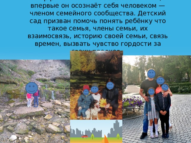 Мир ребёнка начинается с его семьи, впервые он осознаёт себя человеком — членом семейного сообщества. Детский сад призван помочь понять ребёнку что такое семья, члены семьи, их взаимосвязь, историю своей семьи, связь времен, вызвать чувство гордости за своих предков. 