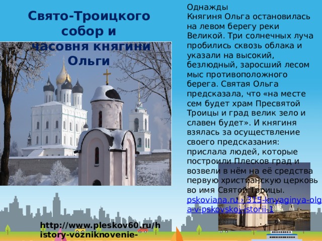 Однажды Княгиня Ольга остановилась на левом берегу реки Великой. Три солнечных луча пробились сквозь облака и указали на высокий, безлюдный, заросший лесом мыс противоположного берега. Святая Ольга предсказала, что «на месте сем будет храм Пресвятой Троицы и град велик зело и славен будет». И княгиня взялась за осуществление своего предсказания: прислала людей, которые построили Плесков град и возвели в нём на её средства первую христианскую церковь во имя Святой Троицы. pskoviana.ru › 315-knyaginya-olga-v-pskovskoj-istorii-1 Свято-Троицкого собор и  часовня княгини Ольги http://www.pleskov60.ru/history-vozniknovenie-pskova.html 