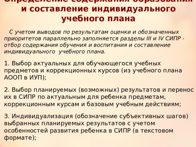 Определение содержания образования и составление индивидуального учебного плана  С учетом выводов по результатам оценки и обозначенных приоритетов параллельно заполняется разделы III и IV СИПР - отбор содержания обучения и воспитания и составление индивидуального учебного плана. 1. Выбор актуальных для обучающегося учебных предметов и коррекционных курсов (из учебного плана АООП в ИУП); 2. Выбор планируемых (возможных) результатов и перенос их в СИПР по актуальным для ребенка предметам, коррекционным курсам и базовым учебным действиям; 3. Индивидуализация (обозначение субъективных шагов) выбранных планируемых результатов с учетом особенностей развития ребенка в СИПР (в текстовом формате); 4. Выбор и внесение с СИПР содержания (мероприятия, занятия) внеурочной деятельности; 5. Определение нагрузки (часов) на обучающегося в ИУП 