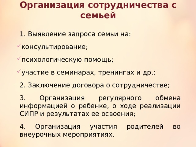 Организация сотрудничества с семьей 1. Выявление запроса семьи на: консультирование; психологическую помощь; участие в семинарах, тренингах и др.; 2. Заключение договора о сотрудничестве; 3. Организация регулярного обмена информацией о ребенке, о ходе реализации СИПР и результатах ее освоения; 4. Организация участия родителей во внеурочных мероприятиях. 