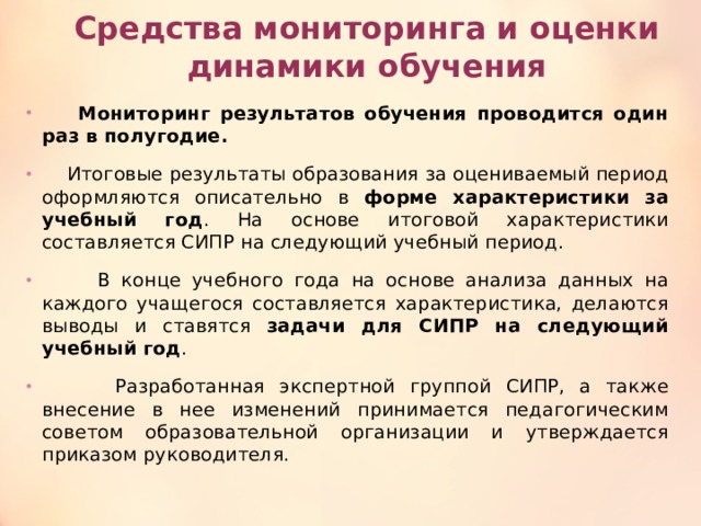 Средства мониторинга и оценки динамики обучения  Мониторинг результатов обучения проводится один раз в полугодие.   Итоговые результаты образования за оцениваемый период оформляются описательно в форме характеристики за учебный год . На основе итоговой характеристики составляется СИПР на следующий учебный период.  В конце учебного года на основе анализа данных на каждого учащегося составляется характеристика, делаются выводы и ставятся задачи для СИПР на следующий учебный год .  Разработанная экспертной группой СИПР, а также внесение в нее изменений принимается педагогическим советом образовательной организации и утверждается приказом руководителя. 