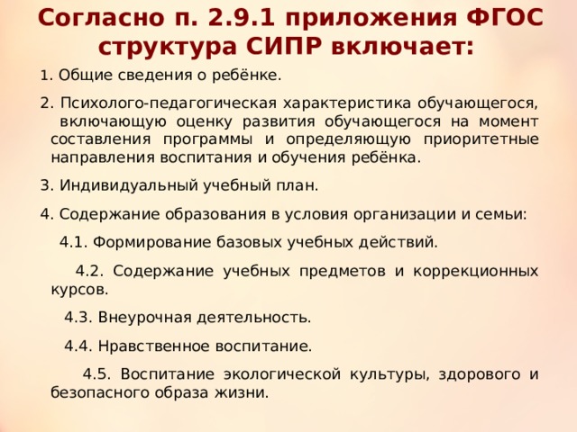 Согласно п. 2.9.1 приложения ФГОС структура СИПР включает: 1 . Общие сведения о ребёнке. 2. Психолого-педагогическая характеристика обучающегося, включающую оценку развития обучающегося на момент составления программы и определяющую приоритетные направления воспитания и обучения ребёнка. 3. Индивидуальный учебный план. 4. Содержание образования в условия организации и семьи:  4.1. Формирование базовых учебных действий.  4.2. Содержание учебных предметов и коррекционных курсов.  4.3. Внеурочная деятельность.  4.4. Нравственное воспитание.  4.5. Воспитание экологической культуры, здорового и безопасного образа жизни. 