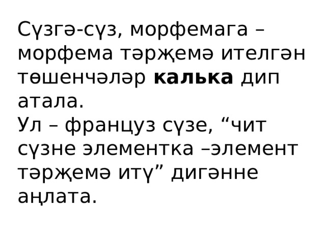 Сүзгә-сүз, морфемага –морфема тәрҗемә ителгән төшенчәләр калька дип атала. Ул – француз сүзе, “чит сүзне элементка –элемент тәрҗемә итү” дигәнне аңлата. 