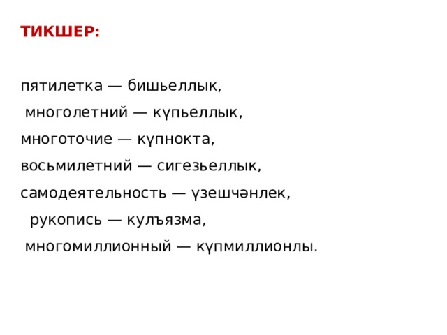 ТИКШЕР:   пятилетка — бишьеллык,  многолетний — күпьеллык, многоточие — күпнокта, восьмилетний — сигезьеллык, самодеятельность — үзешчәнлек,  рукопись — кулъязма,  многомиллионный — күпмиллионлы. 