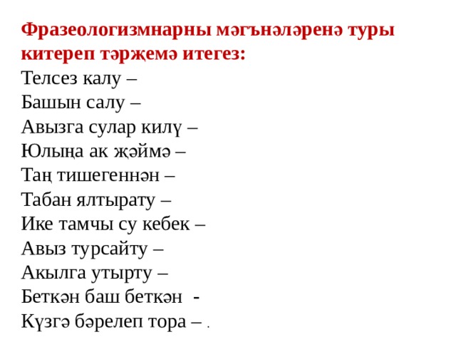 Фразеологизмнарны мәгънәләренә туры китереп тәрҗемә итегез: Телсез калу – Башын салу – Авызга сулар килү – Юлыңа ак җәймә – Таң тишегеннән – Табан ялтырату – Ике тамчы су кебек – Авыз турсайту – Акылга утырту – Беткән баш беткән - Күзгә бәрелеп тора – . 